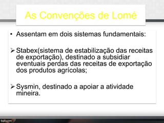As Convenções de Lomé
• Assentam em dois sistemas fundamentais:
 Stabex(sistema de estabilização das receitas
de exportação), destinado a subsidiar
eventuais perdas das receitas de exportação
dos produtos agrícolas;
 Sysmin, destinado a apoiar a atividade
mineira.

 