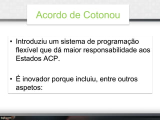 Acordo de Cotonou
• Introduziu um sistema de programação
flexível que dá maior responsabilidade aos
Estados ACP.
• É inovador porque incluiu, entre outros
aspetos:

 