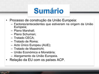 • Processo de construção da União Europeia:
– Factores/antecedentes que estiveram na origem da União
Europeia;
– Plano Marshall;
– Plano Schuman;
– Tratado CECA;
– Tratado de Roma;
– Acto Único Europeu (AUE);
– Tratado de Maastricht;
– União Económica e Monetária;
– Alargamento da União Europeia.

• Relação da EU com os países ACP.

 