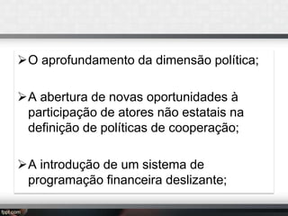 O aprofundamento da dimensão política;
A abertura de novas oportunidades à
participação de atores não estatais na
definição de políticas de cooperação;
A introdução de um sistema de
programação financeira deslizante;

 
