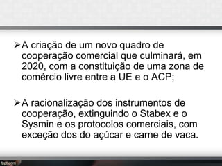 A criação de um novo quadro de
cooperação comercial que culminará, em
2020, com a constituição de uma zona de
comércio livre entre a UE e o ACP;
A racionalização dos instrumentos de
cooperação, extinguindo o Stabex e o
Sysmin e os protocolos comerciais, com
exceção dos do açúcar e carne de vaca.

 
