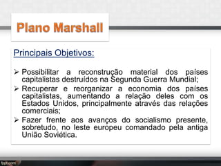 Principais Objetivos:
 Possibilitar a reconstrução material dos países
capitalistas destruídos na Segunda Guerra Mundial;
 Recuperar e reorganizar a economia dos países
capitalistas, aumentando a relação deles com os
Estados Unidos, principalmente através das relações
comerciais;
 Fazer frente aos avanços do socialismo presente,
sobretudo, no leste europeu comandado pela antiga
União Soviética.

 
