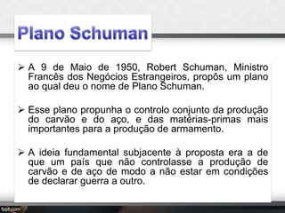  A 9 de Maio de 1950, Robert Schuman, Ministro
Francês dos Negócios Estrangeiros, propôs um plano
ao qual deu o nome de Plano Schuman.
 Esse plano propunha o controlo conjunto da produção
do carvão e do aço, e das matérias-primas mais
importantes para a produção de armamento.
 A ideia fundamental subjacente à proposta era a de
que um país que não controlasse a produção de
carvão e de aço de modo a não estar em condições
de declarar guerra a outro.

 