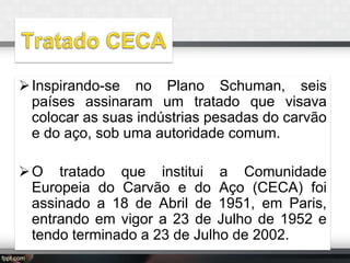  Inspirando-se no Plano Schuman, seis
países assinaram um tratado que visava
colocar as suas indústrias pesadas do carvão
e do aço, sob uma autoridade comum.
 O tratado que institui a Comunidade
Europeia do Carvão e do Aço (CECA) foi
assinado a 18 de Abril de 1951, em Paris,
entrando em vigor a 23 de Julho de 1952 e
tendo terminado a 23 de Julho de 2002.

 