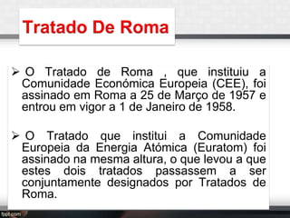 Tratado De Roma
 O Tratado de Roma , que instituiu a
Comunidade Económica Europeia (CEE), foi
assinado em Roma a 25 de Março de 1957 e
entrou em vigor a 1 de Janeiro de 1958.
 O Tratado que institui a Comunidade
Europeia da Energia Atómica (Euratom) foi
assinado na mesma altura, o que levou a que
estes dois tratados passassem a ser
conjuntamente designados por Tratados de
Roma.

 