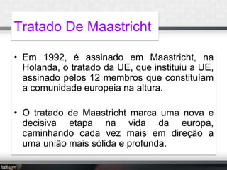 Tratado De Maastricht
• Em 1992, é assinado em Maastricht, na
Holanda, o tratado da UE, que instituiu a UE,
assinado pelos 12 membros que constituíam
a comunidade europeia na altura.
• O tratado de Maastricht marca uma nova e
decisiva etapa na vida da europa,
caminhando cada vez mais em direção a
uma união mais sólida e profunda.

 