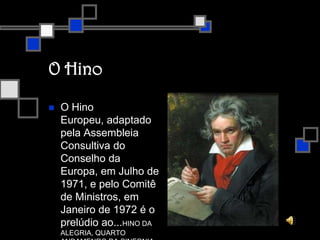 O HinoO hino europeu não é apenas o hino da União Europeia, mas de toda a Europa num sentido mais lato. A música é extraída da 9.ª Sinfonia de Ludwig Van Beethoven, composta em 1823.No último andamento desta sinfonia, Beethoven pôs em música a "Ode à Alegria", que Friedrich von Schiller escreveu em 1785. O poema exprime a visão idealista de Schiller, que era partilhada por Beethoven, em que a humanidade se une pela fraternidade.Em 1972, o Conselho da Europa (organismo que concebeu também a bandeira europeia) adotou o "Hino à Alegria" de Beethoven para hino. Solicitou-se ao célebre maestro Herbert Von Karajan que compusesse três arranjos instrumentais - para piano, para instrumentos de sopro e para orquestra. Sem palavras, na linguagem universal da música, o hino exprime os ideais de liberdade, paz e solidariedade que constituem o estandarte da Europa.Em 1985, foi adaptado pelos chefes de Estado e de Governo da UE como hino oficial da União Europeia. Não se pretende que substitua os hinos nacionais dos Estados?Membros, mas sim que celebre os valores por todos partilhados de unidade e diversidade.