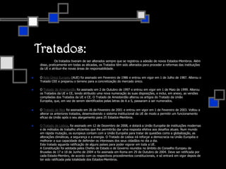 Tratados:		Os tratados tiveram de ser alterados sempre que se registrou a adesão de novos Estados-Membros. Além disso, praticamente em todas as décadas, os Tratados têm sido alterados para proceder a reformas das instituições da UE e atribuir-lhe novas áreas de responsabilidade.O Acto Único Europeu (AUE) foi assinado em Fevereiro de 1986 e entrou em vigor em 1 de Julho de 1987. Alterou o Tratado CEE e preparou o terreno para a concretização do mercado único. O Tratado de Amesterdão foi assinado em 2 de Outubro de 1997 e entrou em vigor em 1 de Maio de 1999. Alterou os Tratados da UE e CE, tendo atribuído uma nova numeração às suas disposições, e inclui, em anexo, as versões compiladas dos Tratados da UE e CE. O Tratado de Amesterdão alterou os artigos do Tratado da União Européia, que, em vez de serem identificados pelas letras de A a S, passaram a ser numerados. O Tratado de Nice foi assinado em 26 de Fevereiro de 2001 e entrou em vigor em 1 de Fevereiro de 2003. Voltou a alterar os anteriores tratados, desenvolvendo o sistema institucional da UE de modo a permitir um funcionamento eficaz da União após o seu alargamento para 25 Estados-Membros.O Tratado de Lisboa, foi assinado em 12 de Dezembro de 2008, e dotará a União Européia de instituições modernas e de métodos de trabalho eficientes que lhe permitirão dar uma resposta efetiva aos desafios atuais. Num mundo em rápida mutação, os europeus contam com a União Européia para tratar de questões como a globalização, as alterações climáticas, a segurança e a energia. O Tratado de Lisboa irá reforçar a democracia na União Européia e melhorar a sua capacidade de defender os interesses dos seus cidadãos no dia a dia.Este tratado aguarda ratificação de alguns países para poder vigorar em toda a UE. A Constituição foi adotada pelos Chefes de Estado e de Governo reunidos no âmbito do Conselho Europeu de Bruxelas de 17 e 18 de Junho de 2004 e foi assinada em Roma em 29 de Outubro de 2004. Deve ser retificada por cada Estado-Membro, de acordo com os respectivos procedimentos constitucionais, e só entrará em vigor depois de ter sido ratificada pela totalidade dos Estados-Membros.