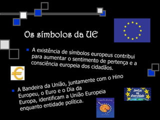Os símbolos da UEA existência de símbolos europeus contribui para aumentar o sentimento de pertença e a consciência europeia dos cidadãos. A Bandeira da União, juntamente com o Hino Europeu, o Euro e o Dia da Europa, identificam a União Europeia enquanto entidade política.A bandeiraDesde 1986, a EU utiliza a bandeira de 12 estrelas douradas dispostas em círculo sobre o fundo azul, adaptada pelo Conselho da Europa.O número de estrelas não tem nada a ver com o número de Estados-Membros. As estrelas são doze porque tradicionalmente este número constitui um símbolo de perfeição, plenitude e unidade (identidade da Europa).  Assim, a bandeira mantém-se inalterada, independentemente dos alargamentos da UE.