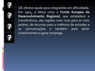 UE oferece ajuda para integrantes em dificuldade. Em 1974, o bloco criou o  Fundo Europeu de Desenvolvimento Regional , que estabelece a transferência, das regiões mais ricas para as mais pobres, de recursos para a melhoria de estradas e as comunicações e também para atrair investimentos e gerar emprego.  