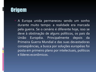 Origem A Europa unida permaneceu sendo um sonho durante muito tempo: a realidade era marcada pela guerra. Se o cenário é diferente hoje, isso se deve à obstinação de alguns políticos, os pais da União Européia. Principalmente depois da Primeira Guerra Mundial e das suas devastadoras conseqüências, a busca por soluções européias foi posta em primeiro plano por intelectuais, políticos e líderes econômicos. 