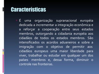 Características É uma organização supranacional européia dedicada a incrementar a integração econômica e a reforçar a cooperação entre seus estados membros, outorgando a cidadania européia aos cidadãos de todos os estados membros. São intensificados os acordos aduaneiros e sobre a imigração com o objetivo de permitir aos  cidadãos europeus uma maior liberdade para viver, trabalhar ou estudar em qualquer um dos países  membros e, dessa forma, diminuir o controle nas fronteiras. 