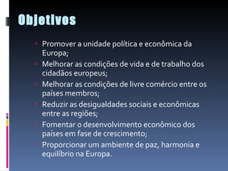 Objetivos Promover a unidade política e econômica da Europa;  Melhorar as condições de vida e de trabalho dos cidadãos europeus;  Melhorar as condições de livre comércio entre os países membros;  Reduzir as desigualdades sociais e econômicas entre as regiões;  Fomentar o desenvolvimento econômico dos países em fase de crescimento;  Proporcionar um ambiente de paz, harmonia e equilíbrio na Europa.  