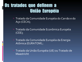 Os  tratados  que  definem  a   União  Européia  Tratado da Comunidade Européia do Carvão e do Aço (CECA); Tratado da Comunidade Econômica Européia (CEE); Tratado da Comunidade Européia da Energia Atômica (EURATOM) ; Tratado da União Européia (UE) ou Tratado de Maastricht 