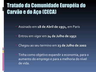 Tratado da Comunidade Européia do Carvão e do Aço (CECA) Assinado em  18 de Abril de 1951,  em Paris Entrou em vigor em  24 de Julho de 1952 Chegou ao seu termino em  23 de Julho de 2002 Tinha como objetivo expandir a economia, para o aumento do emprego e para a melhoria do nível de vida. 