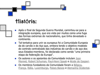 História:Após o final da Segunda Guerra Mundial, caminhou-se para a integração europeia, que era vista por muitos como uma fuga das formas extremas de nacionalismo, que tinha devastado o continente. Tal tentativa para unir os europeus foi a Comunidade Europeia da do carvão e do Aço que, embora tendo o objetivo modesto do controlo centralizado das indústrias do carvão e do aço dos seus Estados-membros, foi declarada como sendo "uma primeira etapa da federação da Europa". Os autores e os apoiantes da Comunidade incluíam Jean Monnet, Robert Schuman, Paul-Henri Spaak e Alcide de Gasperi. Os membros fundadores da Comunidade foram a Bélgica, França, Itália, Luxemburgo, Países Baixos e Alemanha Ocidental. 