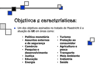 Objetivos e características:Um dos objetivos assinados no tratado de Maastricht é a atuação da UE em áreas como:Política monetária