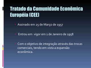 Tratado da Comunidade Econômica Européia (CEE) Assinado em 25 de Março de 1957 Entrou em  vigor em 1 de Janeiro de 1958 Com o objetivo de integração através das trocas comerciais, tendo em vista a expansão econômica. 
