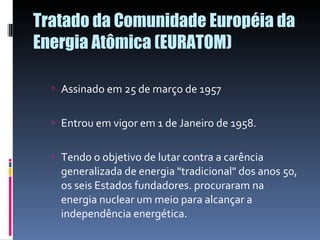 Tratado da Comunidade Européia da Energia Atômica (EURATOM) Assinado em 25 de março de 1957 Entrou em vigor em 1 de Janeiro de 1958. Tendo o objetivo de lutar contra a carência generalizada de energia "tradicional" dos anos 50, os seis Estados fundadores. procuraram na energia nuclear um meio para alcançar a independência energética. 