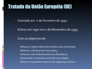 Tratado da União Européia (UE)  Assinado em  7 de Fevereiro de 1992 Entrou em vigor em 1 de Novembro de 1993 Com os objetivos de:  Reforçar a legitimidade democrática das instituições; Melhorar a eficácia das instituições; Instaurar uma União Econômica e Monetária; Desenvolver a vertente social da Comunidade; Instituir uma política externa e de segurança comum. 