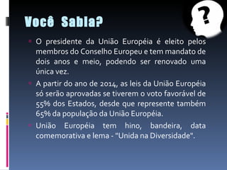 Você  Sabia? O presidente da União Européia é eleito pelos membros do Conselho Europeu e tem mandato de dois anos e meio, podendo ser renovado uma única vez. A partir do ano de 2014, as leis da União Européia só serão aprovadas se tiverem o voto favorável de 55% dos Estados, desde que represente também 65% da população da União Européia. União Européia tem hino, bandeira, data comemorativa e lema - "Unida na Diversidade". 