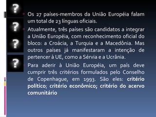Os 27 países-membros da União Européia falam um total de 23 línguas oficiais. Atualmente, três países são candidatos a integrar a União Européia, com reconhecimento oficial do bloco: a Croácia, a Turquia e a Macedônia. Mas outros países já manifestaram a intenção de pertencer à UE, como a Sérvia e a Ucrânia. Para aderir à União Européia, um país deve cumprir três critérios formulados pelo Conselho de Copenhague, em 1993. São eles:  critério político ;  critério econômico; critério do acervo comunitário 