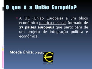O  que  é  a  União  Européia? A  UE  (União Européia) é um bloco econômico  político e social  formado de  27 países europeus  que participam de um projeto de integração política e econômica. Moeda Única:  o  euro 