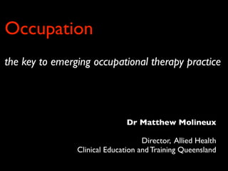 Occupation
the key to emerging occupational therapy practice




                               Dr Matthew Molineux

                                    Director, Allied Health
                Clinical Education and Training Queensland
 