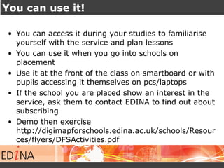 You can use it!
• You can access it during your studies to familiarise
yourself with the service and plan lessons
• You can use it when you go into schools on
placement
• Use it at the front of the class on smartboard or with
pupils accessing it themselves on pcs/laptops
• If the school you are placed show an interest in the
service, ask them to contact EDINA to find out about
subscribing
• Demo then exercise
http://digimapforschools.edina.ac.uk/schools/Resour
ces/flyers/DFSActivities.pdf
 