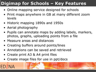 Digimap for Schools – Key Features
• Online mapping service designed for schools
• Print maps anywhere in GB at many different zoom
levels
• Historic mapping 1890s and 1950s
• Aerial photography
• Pupils can annotate maps by adding labels, markers,
photos, graphs, uploading points from a file
• Measure areas and distances
• Creating buffers around points/lines
• Annotations can be saved and retrieved
• Create print A3 & A4 print files
• Create image files for use in ppt/docs
 
