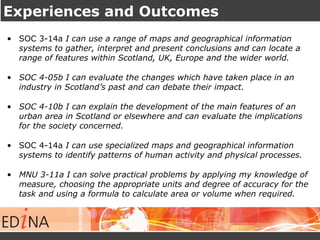 Experiences and Outcomes
• SOC 3-14a I can use a range of maps and geographical information
systems to gather, interpret and present conclusions and can locate a
range of features within Scotland, UK, Europe and the wider world.
• SOC 4-05b I can evaluate the changes which have taken place in an
industry in Scotland’s past and can debate their impact.
• SOC 4-10b I can explain the development of the main features of an
urban area in Scotland or elsewhere and can evaluate the implications
for the society concerned.
• SOC 4-14a I can use specialized maps and geographical information
systems to identify patterns of human activity and physical processes.
• MNU 3-11a I can solve practical problems by applying my knowledge of
measure, choosing the appropriate units and degree of accuracy for the
task and using a formula to calculate area or volume when required.
 