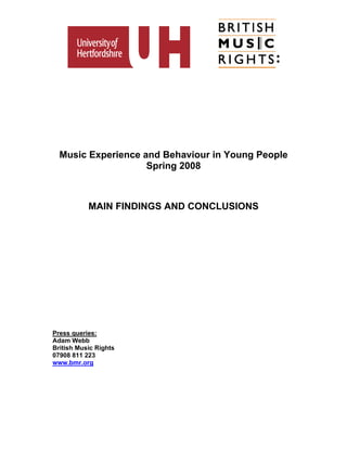 Music Experience and Behaviour in Young People
                    Spring 2008



           MAIN FINDINGS AND CONCLUSIONS




Press queries:
Adam Webb
British Music Rights
07908 811 223
www.bmr.org
 