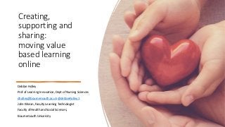 Creating,
supporting and
sharing:
moving value
based learning
online
Debbie Holley
Prof of Learning Innovation, Dept of Nursing Sciences
dholley@bournemouth.ac.uk @debbieholley1
John Moran, Faculty Learning Technologist
Faculty of Health and Social Sciences,
Bournemouth University
 