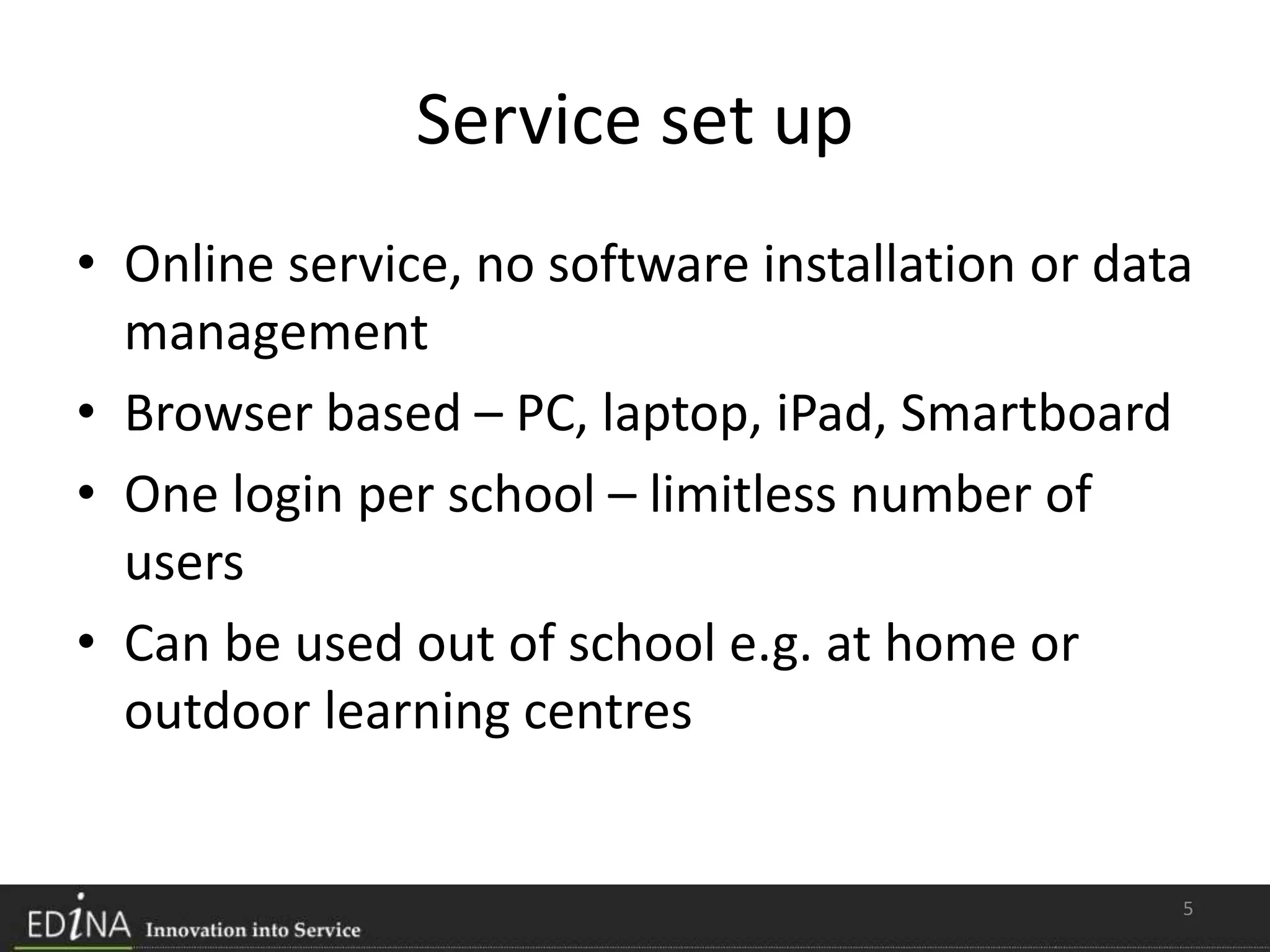 Service set up
&bull; Online service, no software installation or data
management
&bull; Browser based &ndash; PC, laptop, iPad, Smartboard
&bull; One login per school &ndash; limitless number of
users
&bull; Can be used out of school e.g. at home or
outdoor learning centres
5
 