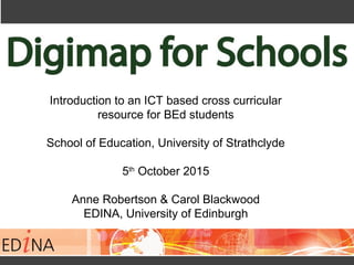 Introduction to an ICT based cross curricular
resource for BEd students
School of Education, University of Strathclyde
5th
October 2015
Anne Robertson & Carol Blackwood
EDINA, University of Edinburgh
 