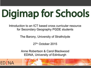 Introduction to an ICT based cross curricular resource
for Secondary Geography PGDE students
The Barony, University of Strathclyde
27th
October 2015
Anne Robertson & Carol Blackwood
EDINA, University of Edinburgh
 