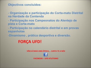 FORÇA UFD!  VÊM AÍ MAIS UMA ÉPOCA…. JUNTA TE A NÓS FACEBOOK – UFD ATLETISMO Objectivos concluídos: Organização e participação do Corta-mato Distrital na Herdade da Contenda Participação nos Campeonatos do Alentejo de pista e Corta-mato Participação no calendário distrital e em provas espanholas Dinamismo , prática desportiva e diversão. 