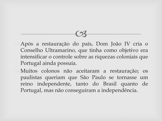 
 Após a restauração do país, Dom João IV cria o
  Conselho Ultramarino, que tinha como objetivo era
  intensificar o controle sobre as riquezas coloniais que
  Portugal ainda possuía.
 Muitos colonos não aceitaram a restauração; os
  paulistas queriam que São Paulo se tornasse um
  reino independente, tanto do Brasil quanto de
  Portugal, mas não conseguiram a independência.
 