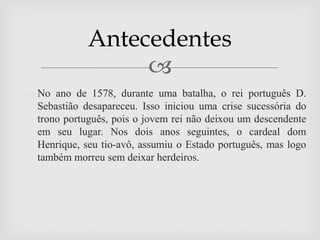Antecedentes
                  
 No ano de 1578, durante uma batalha, o rei português D.
  Sebastião desapareceu. Isso iniciou uma crise sucessória do
  trono português, pois o jovem rei não deixou um descendente
  em seu lugar. Nos dois anos seguintes, o cardeal dom
  Henrique, seu tio-avô, assumiu o Estado português, mas logo
  também morreu sem deixar herdeiros.
 