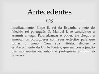 Antecedentes
                 
 Imediatamente, Filipe II, rei da Espanha e neto do
  falecido rei português D. Manuel I, se candidatou a
  assumir a vaga. Para alcançar o poder, ele chegou a
  ameaçar os portugueses com seus exércitos para que
  tomar o trono. Com sua vitória, deu-se o
  estabelecimento da União Ibérica, que marcou a junção
  das monarquias espanhola e portuguesa em um só
  governo.
 