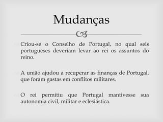 Mudanças
                 
 Criou-se o Conselho de Portugal, no qual seis
  portugueses deveriam levar ao rei os assuntos do
  reino.

 A união ajudou a recuperar as finanças de Portugal,
  que foram gastas em conflitos militares.

 O rei permitiu que Portugal mantivesse sua
  autonomia civil, militar e eclesiástica.
 