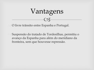 Vantagens
                   
 O livre trânsito entre Espanha e Portugal.

 Suspensão do tratado de Tordesilhas, permitiu o
  avanço da Espanha para além do meridiano da
  fronteira, sem que houvesse repressão.
 