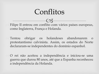 Conflitos
                            vários países europeus,
 Filipe II entrou em conflito com
  como Inglaterra, França e Holanda.

 Tentou obrigar os holandeses abandonarem o
  protestantismo calvinista. Assim, os estados do Norte
  declararam-se independentes do domínio espanhol.

 O rei não aceitou a independência e iniciou-se uma
  guerra que durou 80 anos, até que a Espanha reconheceu
  a independência da Holanda.
 