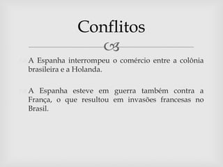 Conflitos
                 
 A Espanha interrompeu o comércio entre a colônia
  brasileira e a Holanda.

 A Espanha esteve em guerra também contra a
  França, o que resultou em invasões francesas no
  Brasil.
 
