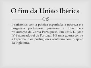 O fim da União Ibérica
            
 Insatisfeitos com a política espanhola, a nobreza e a
  burguesia portuguesa passaram a lutar pela
  restauração da Coroa Portuguesa. Em 1640, D. João
  IV é nomeado rei de Portugal. Há uma guerra contra
  a Espanha, e os portugueses contaram com o apoio
  da Inglaterra.
 