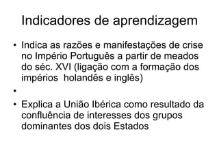 Indicadores de aprendizagem Indica as razões e manifestações de crise no Império Português a partir de meados do séc. XVI (ligação com a formação dos  impérios  holandês e inglês)   Explica a União Ibérica como resultado da confluência de interesses dos grupos dominantes dos dois Estados  