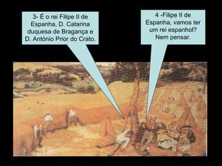 3- É o rei Filipe II de Espanha, D. Catarina duquesa de Bragança e D. António Prior do Crato. 4 -Filipe II de Espanha, vamos ter um rei espanhol? Nem pensar. 
