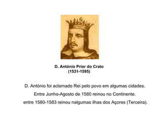 D. António Prior do Crato (1531-1595) D. António foi aclamado Rei pelo povo em algumas cidades. Entre Junho-Agosto de 1580 reinou no Continente. entre 1580-1583 reinou nalgumas ilhas dos Açores (Terceira). 