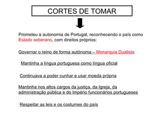 CORTES DE TOMAR Prometeu a autonomia de Portugal, reconhecendo o país como  Estado soberano , com direitos próprios: Mantinha a língua portuguesa como língua oficial Continuava a poder cunhar e usar moeda própria Mantinha nos altos cargos da justiça, da Igreja, da administração pública e do Império funcionários portugueses Governar o reino de forma autónoma –  Monarquia Dualista Respeitar as leis e os costumes do país 