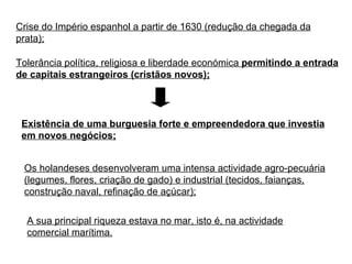 Crise do Império espanhol a partir de 1630 (redução da chegada da prata); Tolerância política, religiosa e liberdade económica  permitindo a entrada de capitais estrangeiros (cristãos novos); Existência de uma burguesia forte e empreendedora que investia em novos negócios; Os holandeses desenvolveram uma intensa actividade agro-pecuária (legumes, flores, criação de gado) e industrial (tecidos, faianças, construção naval, refinação de açúcar); A sua principal riqueza estava no mar, isto é, na actividade comercial marítima. 